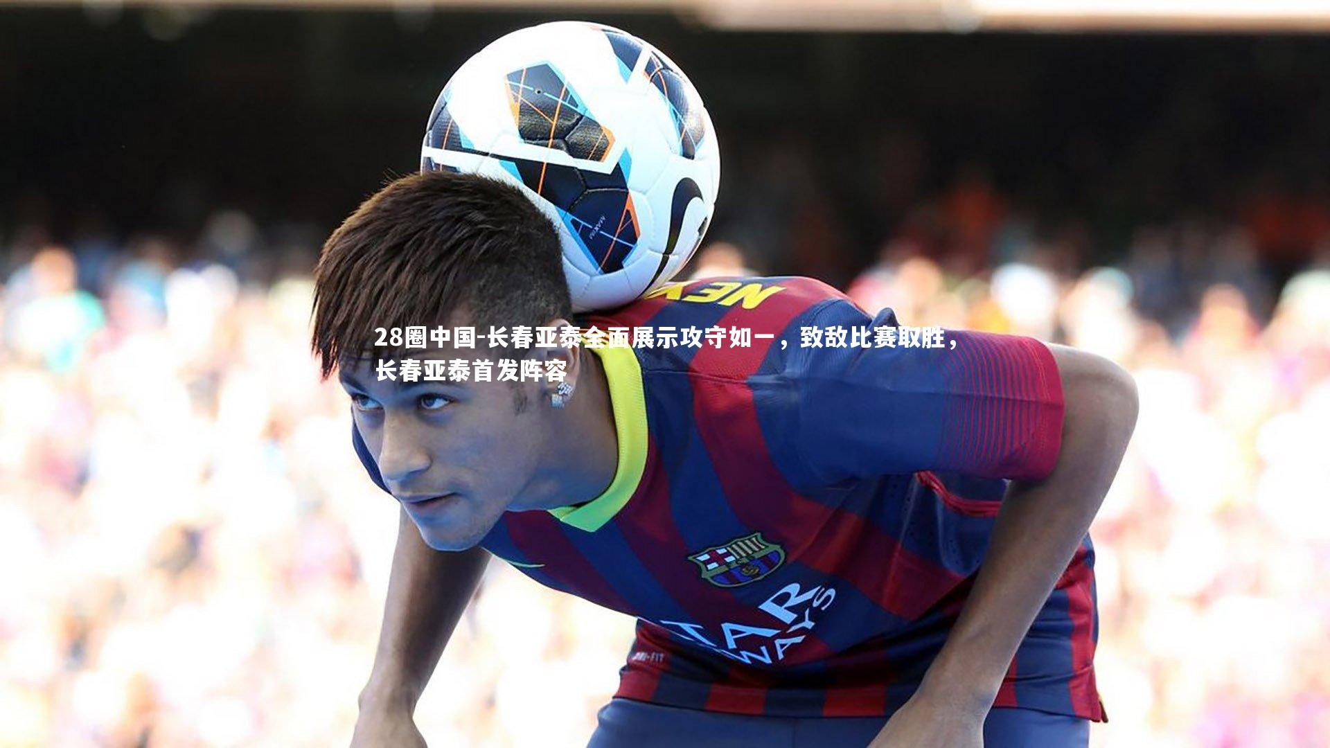 长春亚泰全面展示攻守如一，致敌比赛取胜，长春亚泰首发阵容